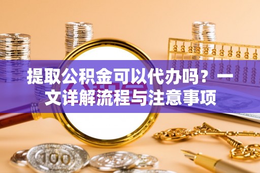 准格尔旗提取公积金可以代办吗？一文详解流程与注意事项