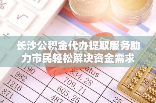 准格尔旗长沙公积金代办提取服务助力市民轻松解决资金需求