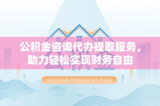 准格尔旗公积金咨询代办提取服务，助力轻松实现财务自由