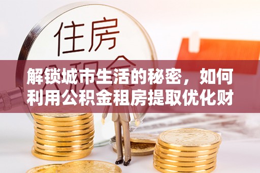 准格尔旗解锁城市生活的秘密，如何利用公积金租房提取优化财务规划