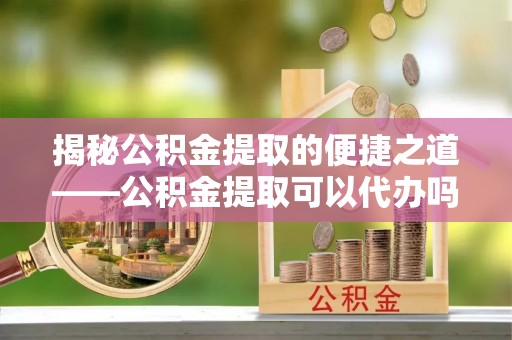 准格尔旗揭秘公积金提取的便捷之道——公积金提取可以代办吗？