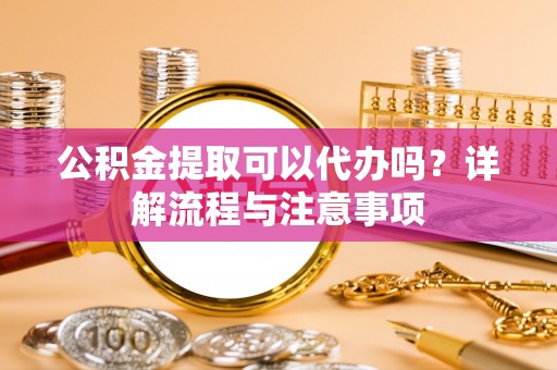 准格尔旗公积金提取可以代办吗？详解流程与注意事项