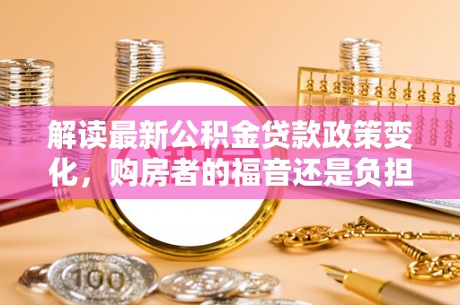 准格尔旗解读最新公积金贷款政策变化，购房者的福音还是负担？
