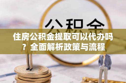 准格尔旗住房公积金提取可以代办吗？全面解析政策与流程