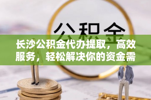 准格尔旗长沙公积金代办提取，高效服务，轻松解决你的资金需求