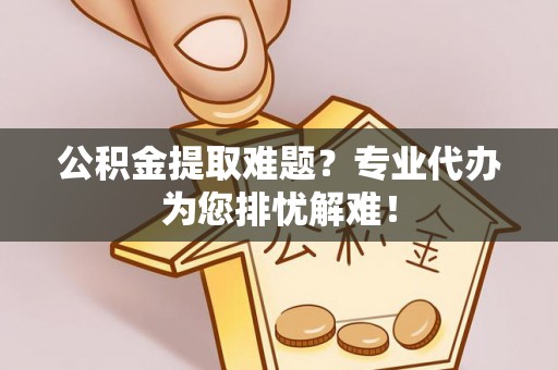 准格尔旗公积金提取难题？专业代办为您排忧解难！