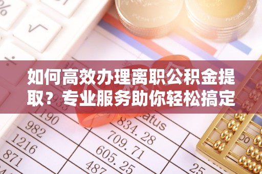 准格尔旗如何高效办理离职公积金提取？专业服务助你轻松搞定