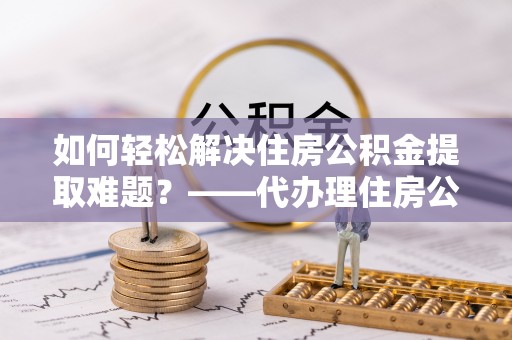 准格尔旗如何轻松解决住房公积金提取难题？——代办理住房公积金提取服务解析