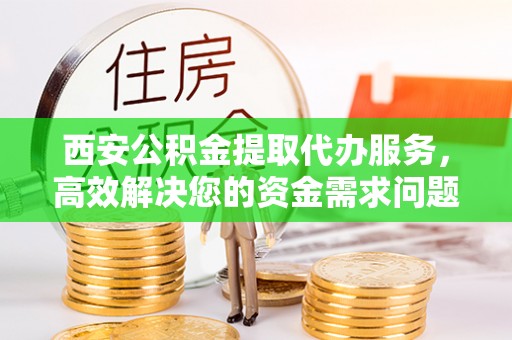 准格尔旗西安公积金提取代办服务，高效解决您的资金需求问题