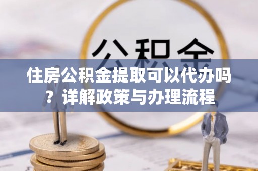 准格尔旗住房公积金提取可以代办吗？详解政策与办理流程
