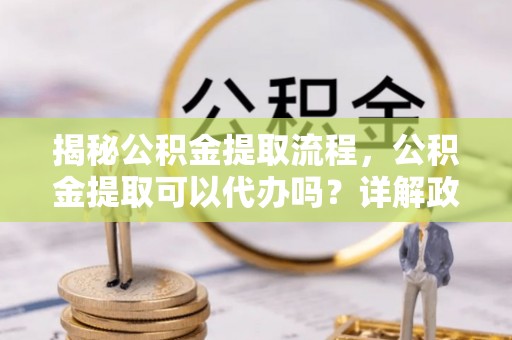 准格尔旗揭秘公积金提取流程，公积金提取可以代办吗？详解政策与实操技巧