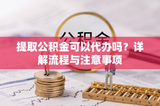 准格尔旗提取公积金可以代办吗？详解流程与注意事项