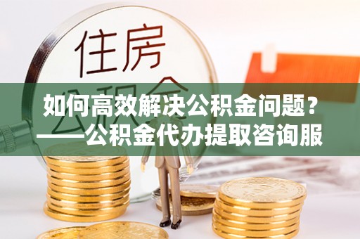 准格尔旗如何高效解决公积金问题？——公积金代办提取咨询服务指南