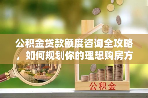 准格尔旗公积金贷款额度咨询全攻略，如何规划你的理想购房方案