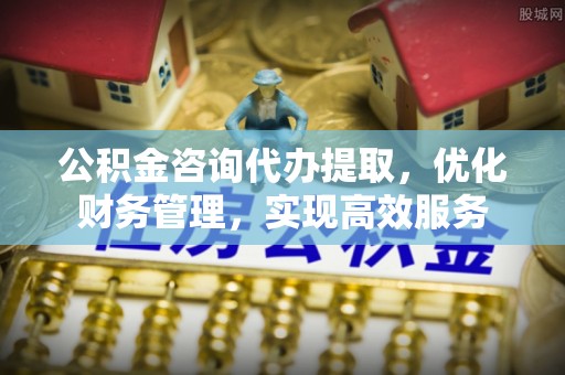 准格尔旗公积金咨询代办提取，优化财务管理，实现高效服务