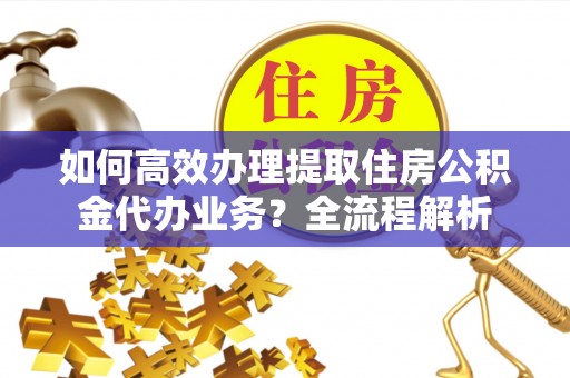 准格尔旗如何高效办理提取住房公积金代办业务？全流程解析