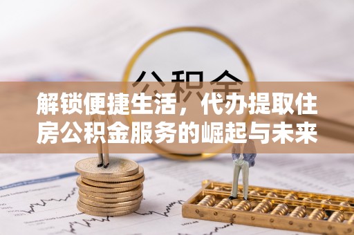 准格尔旗解锁便捷生活，代办提取住房公积金服务的崛起与未来
