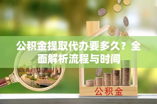 准格尔旗公积金提取代办要多久？全面解析流程与时间