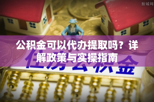 准格尔旗公积金可以代办提取吗？详解政策与实操指南
