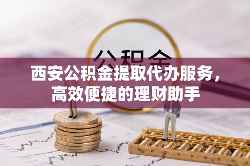 准格尔旗西安公积金提取代办服务，高效便捷的理财助手