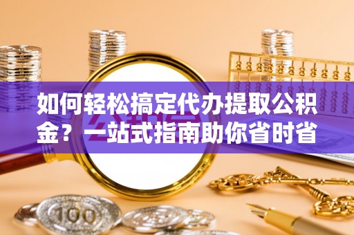 准格尔旗如何轻松搞定代办提取公积金？一站式指南助你省时省心