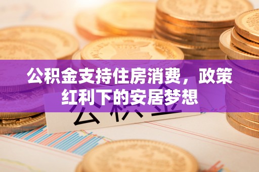 准格尔旗公积金支持住房消费，政策红利下的安居梦想