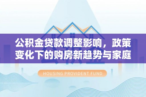 准格尔旗公积金贷款调整影响，政策变化下的购房新趋势与家庭财务规划