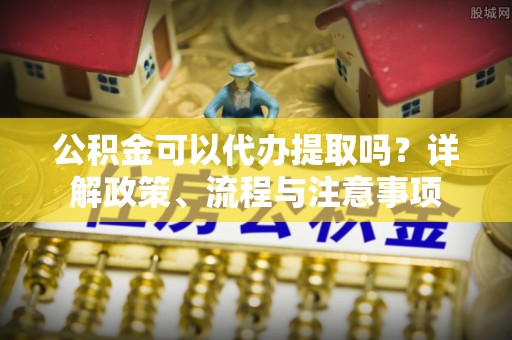 准格尔旗公积金可以代办提取吗？详解政策、流程与注意事项