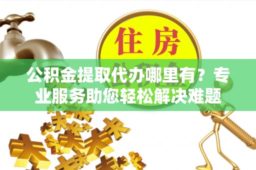 准格尔旗公积金提取代办哪里有？专业服务助您轻松解决难题