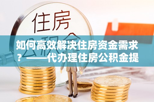 准格尔旗如何高效解决住房资金需求？——代办理住房公积金提取服务全解析