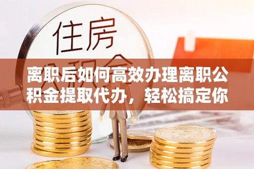 准格尔旗离职后如何高效办理离职公积金提取代办，轻松搞定你的公积金