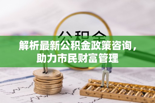 准格尔旗解析最新公积金政策咨询，助力市民财富管理