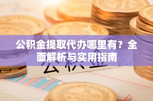 准格尔旗公积金提取代办哪里有？全面解析与实用指南