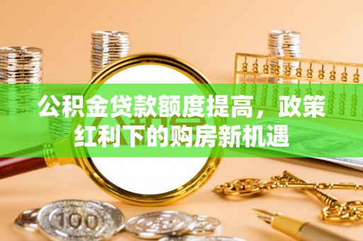 准格尔旗公积金贷款额度提高，政策红利下的购房新机遇