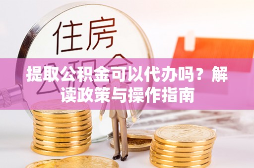 准格尔旗提取公积金可以代办吗？解读政策与操作指南