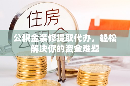 准格尔旗公积金装修提取代办，轻松解决你的资金难题