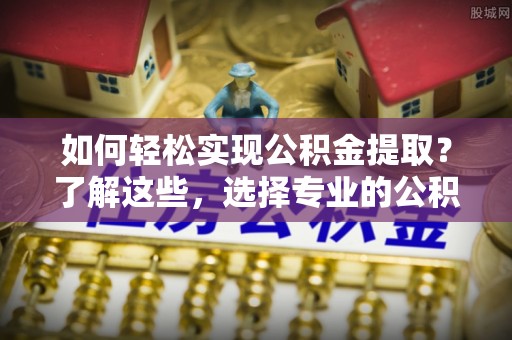 准格尔旗如何轻松实现公积金提取？了解这些，选择专业的公积金提取代办服务