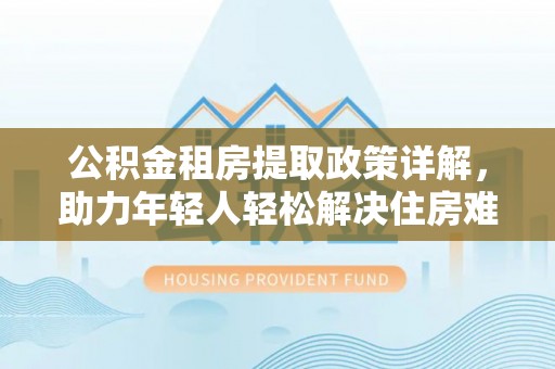 准格尔旗公积金租房提取政策详解，助力年轻人轻松解决住房难题