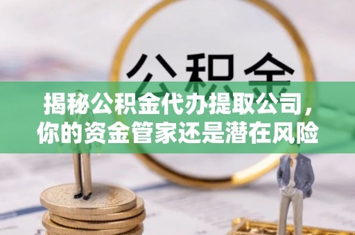 准格尔旗揭秘公积金代办提取公司，你的资金管家还是潜在风险？