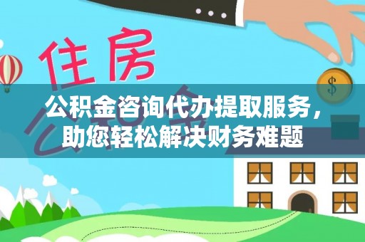 准格尔旗公积金咨询代办提取服务，助您轻松解决财务难题