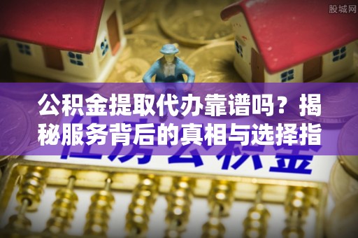 准格尔旗公积金提取代办靠谱吗？揭秘服务背后的真相与选择指南
