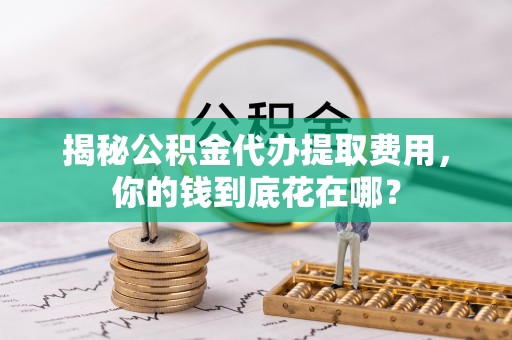 准格尔旗揭秘公积金代办提取费用，你的钱到底花在哪？