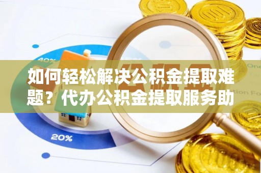 准格尔旗如何轻松解决公积金提取难题？代办公积金提取服务助您一臂之力
