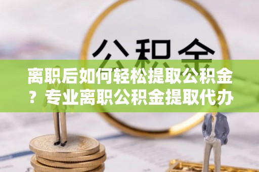准格尔旗离职后如何轻松提取公积金？专业离职公积金提取代办服务指南