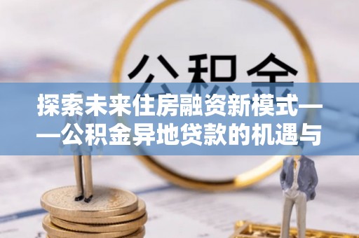 准格尔旗探索未来住房融资新模式——公积金异地贷款的机遇与挑战