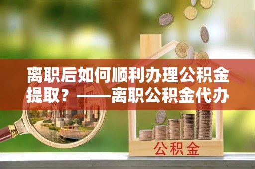 准格尔旗离职后如何顺利办理公积金提取？——离职公积金代办提取全攻略