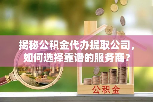 准格尔旗揭秘公积金代办提取公司，如何选择靠谱的服务商？