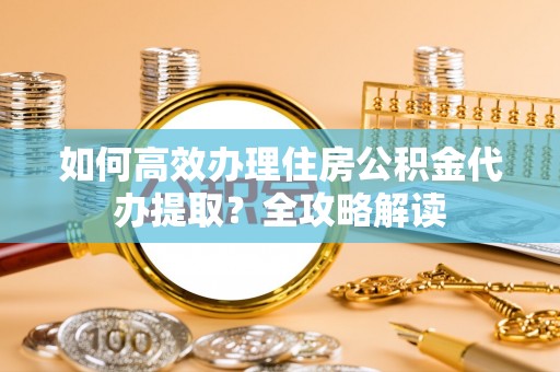 准格尔旗如何高效办理住房公积金代办提取？全攻略解读