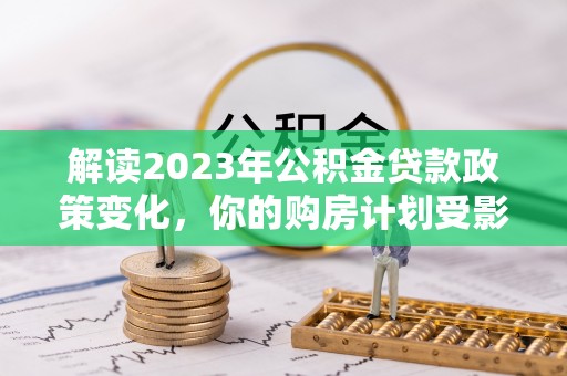 准格尔旗解读2023年公积金贷款政策变化，你的购房计划受影响了吗？