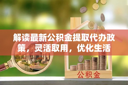 准格尔旗解读最新公积金提取代办政策，灵活取用，优化生活